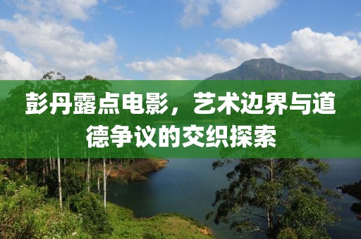 彭丹露点电影，艺术边界与道德争议的交织探索