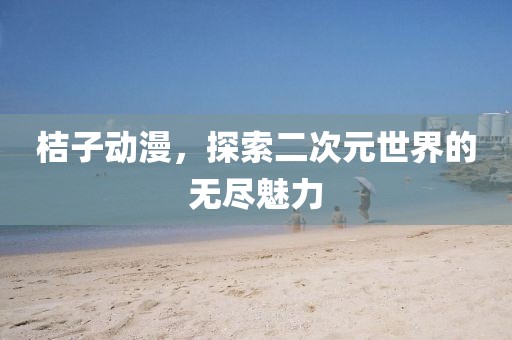 桔子动漫，探索二次元世界的无尽魅力