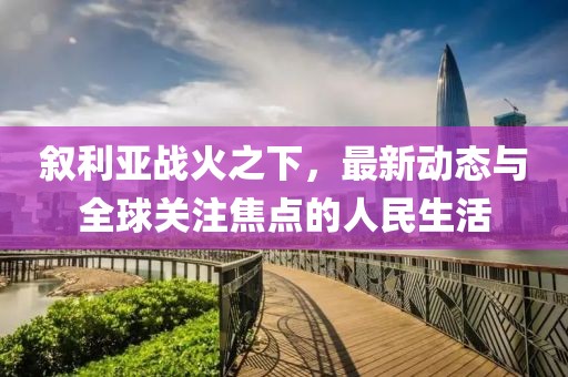 叙利亚战火之下，最新动态与全球关注焦点的人民生活