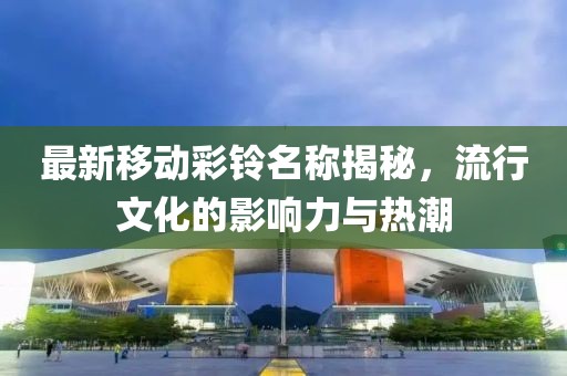 最新移动彩铃名称揭秘，流行文化的影响力与热潮