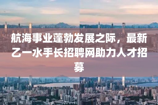 航海事业蓬勃发展之际，最新乙一水手长招聘网助力人才招募