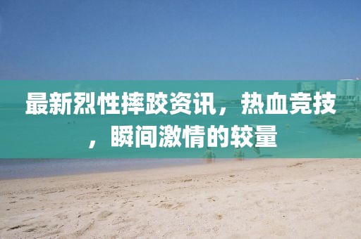 最新烈性摔跤资讯，热血竞技，瞬间激情的较量