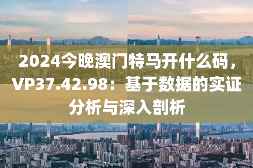 2024今晚澳门特马开什么码，VP37.42.98：基于数据的实证分析与深入剖析