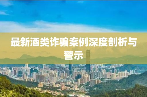 最新酒类诈骗案例深度剖析与警示