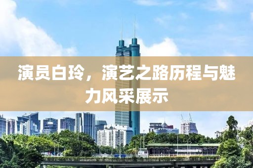 演员白玲，演艺之路历程与魅力风采展示