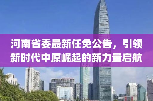 河南省委最新任免公告，引领新时代中原崛起的新力量启航