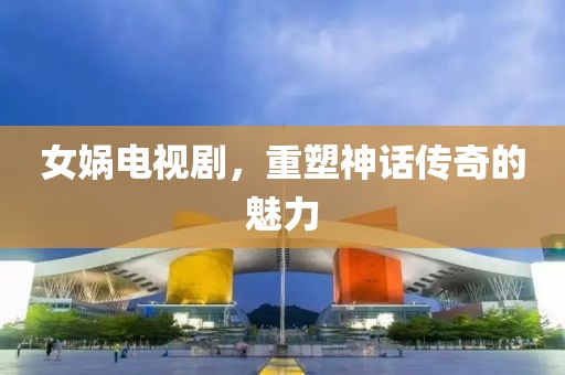 女娲电视剧，重塑神话传奇的魅力