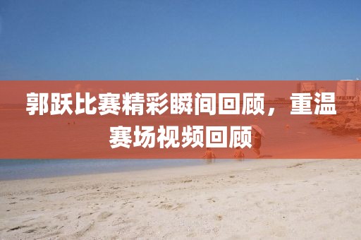 郭跃比赛精彩瞬间回顾，重温赛场视频回顾