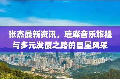 张杰最新资讯，璀璨音乐旅程与多元发展之路的巨星风采