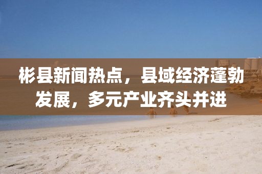 彬县新闻热点，县域经济蓬勃发展，多元产业齐头并进