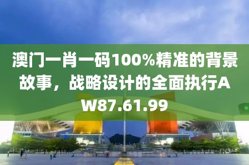 澳门一肖一码100%精准的背景故事，战略设计的全面执行AW87.61.99
