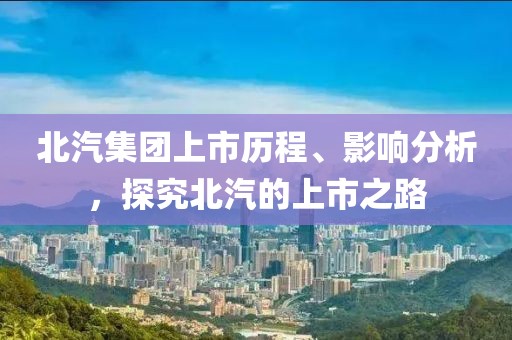 北汽集团上市历程、影响分析，探究北汽的上市之路