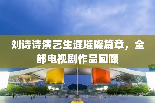 刘诗诗演艺生涯璀璨篇章，全部电视剧作品回顾