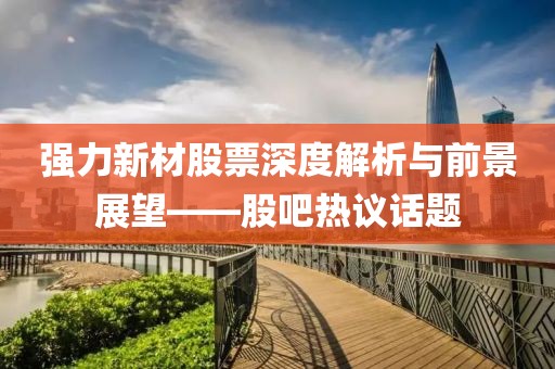 强力新材股票深度解析与前景展望——股吧热议话题