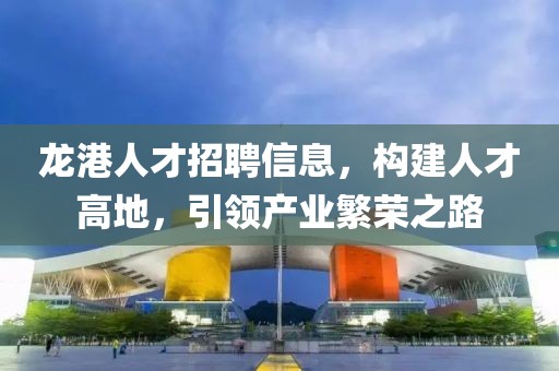 龙港人才招聘信息，构建人才高地，引领产业繁荣之路