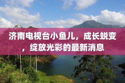 济南电视台小鱼儿，成长蜕变，绽放光彩的最新消息