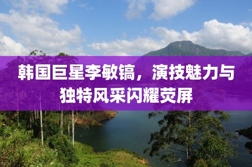 韩国巨星李敏镐，演技魅力与独特风采闪耀荧屏