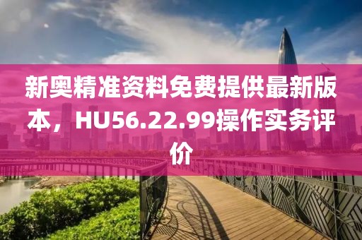 新奥精准资料免费提供最新版本，HU56.22.99操作实务评价