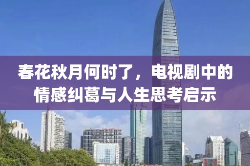 春花秋月何时了，电视剧中的情感纠葛与人生思考启示