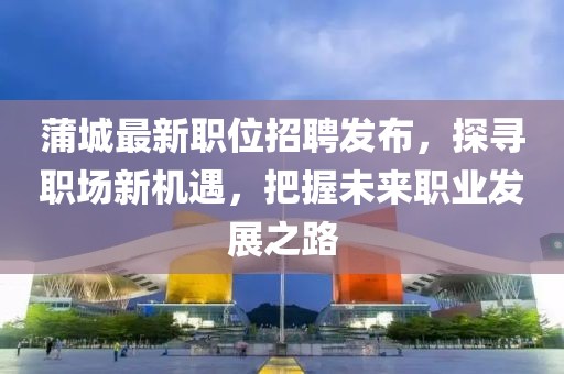 蒲城最新职位招聘发布，探寻职场新机遇，把握未来职业发展之路