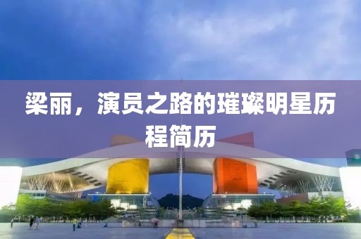 梁丽，演员之路的璀璨明星历程简历