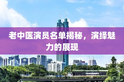 老中医演员名单揭秘，演绎魅力的展现