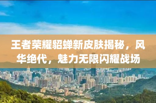 王者荣耀貂蝉新皮肤揭秘，风华绝代，魅力无限闪耀战场