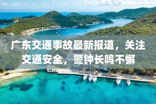 广东交通事故最新报道，关注交通安全，警钟长鸣不懈