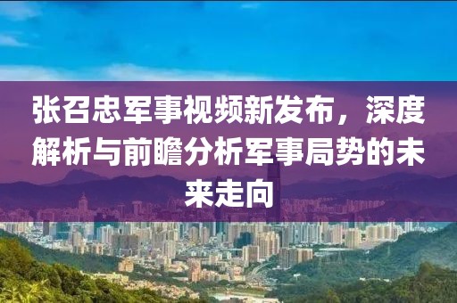张召忠军事视频新发布，深度解析与前瞻分析军事局势的未来走向