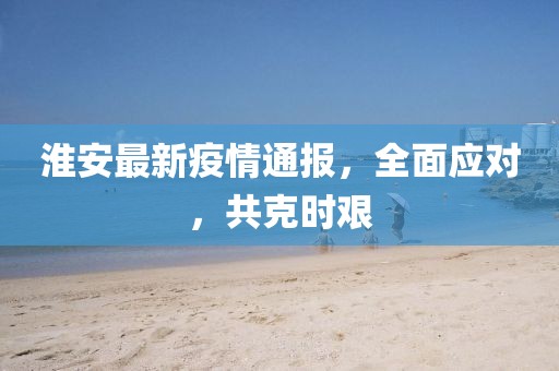 淮安最新疫情通报，全面应对，共克时艰