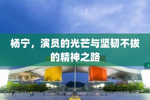 杨宁，演员的光芒与坚韧不拔的精神之路