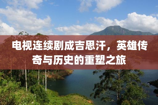 电视连续剧成吉思汗，英雄传奇与历史的重塑之旅
