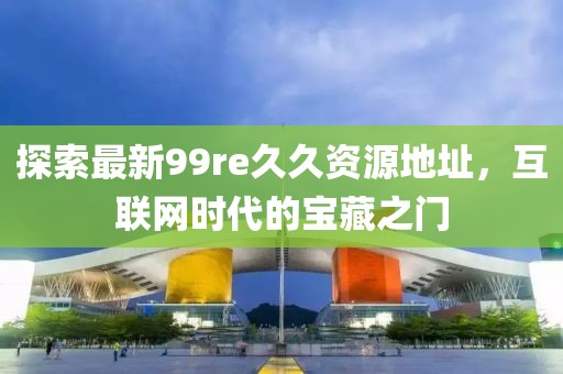 探索最新99re久久资源地址，互联网时代的宝藏之门
