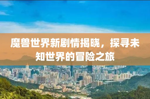 魔兽世界新剧情揭晓，探寻未知世界的冒险之旅