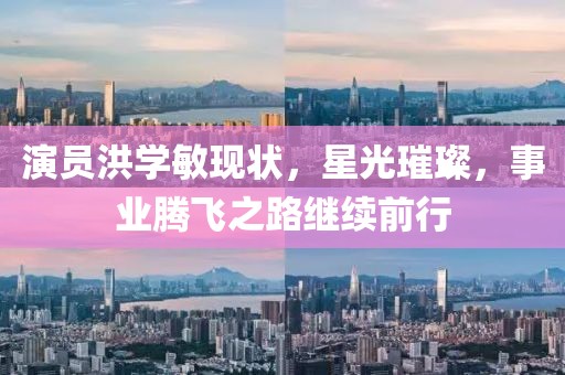 演员洪学敏现状，星光璀璨，事业腾飞之路继续前行