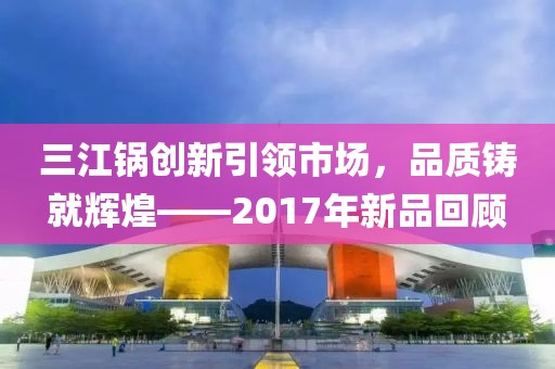 三江锅创新引领市场，品质铸就辉煌——2017年新品回顾