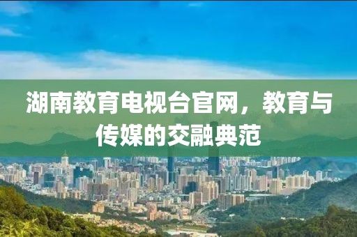 湖南教育电视台官网，教育与传媒的交融典范
