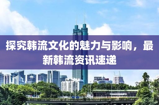 探究韩流文化的魅力与影响，最新韩流资讯速递