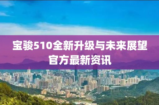 宝骏510全新升级与未来展望官方最新资讯