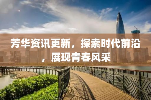 芳华资讯更新，探索时代前沿，展现青春风采