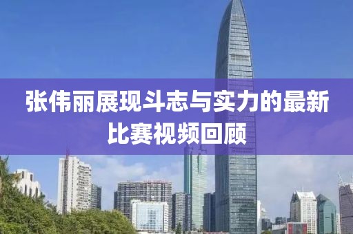 张伟丽展现斗志与实力的最新比赛视频回顾
