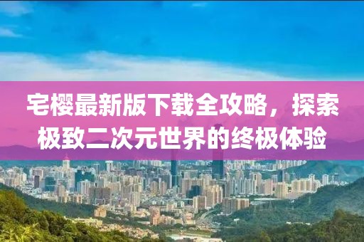 宅樱最新版下载全攻略，探索极致二次元世界的终极体验