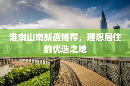 淮南山南新盘推荐，理想居住的优选之地