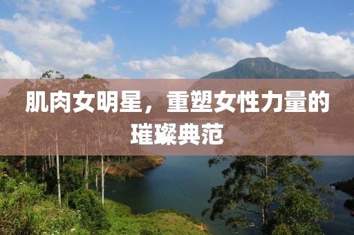 肌肉女明星，重塑女性力量的璀璨典范