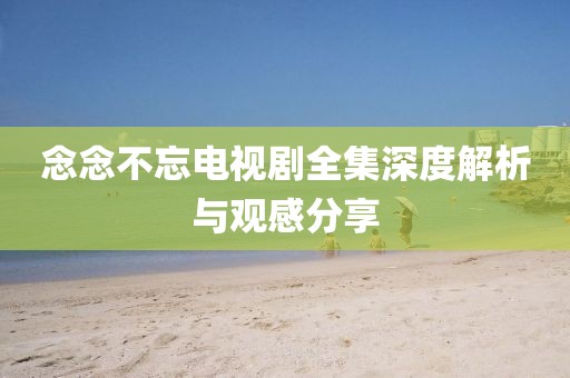 念念不忘电视剧全集深度解析与观感分享