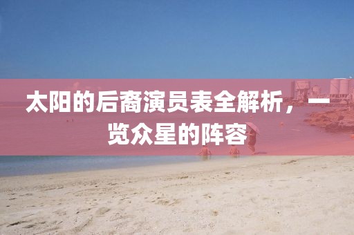 太阳的后裔演员表全解析，一览众星的阵容