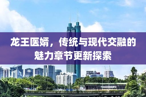 龙王医婿，传统与现代交融的魅力章节更新探索