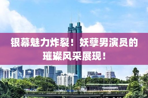 银幕魅力炸裂！妖孽男演员的璀璨风采展现！