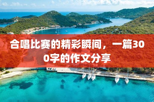 合唱比赛的精彩瞬间，一篇300字的作文分享