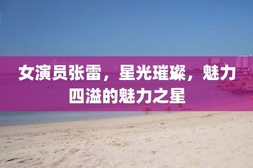 女演员张雷，星光璀璨，魅力四溢的魅力之星